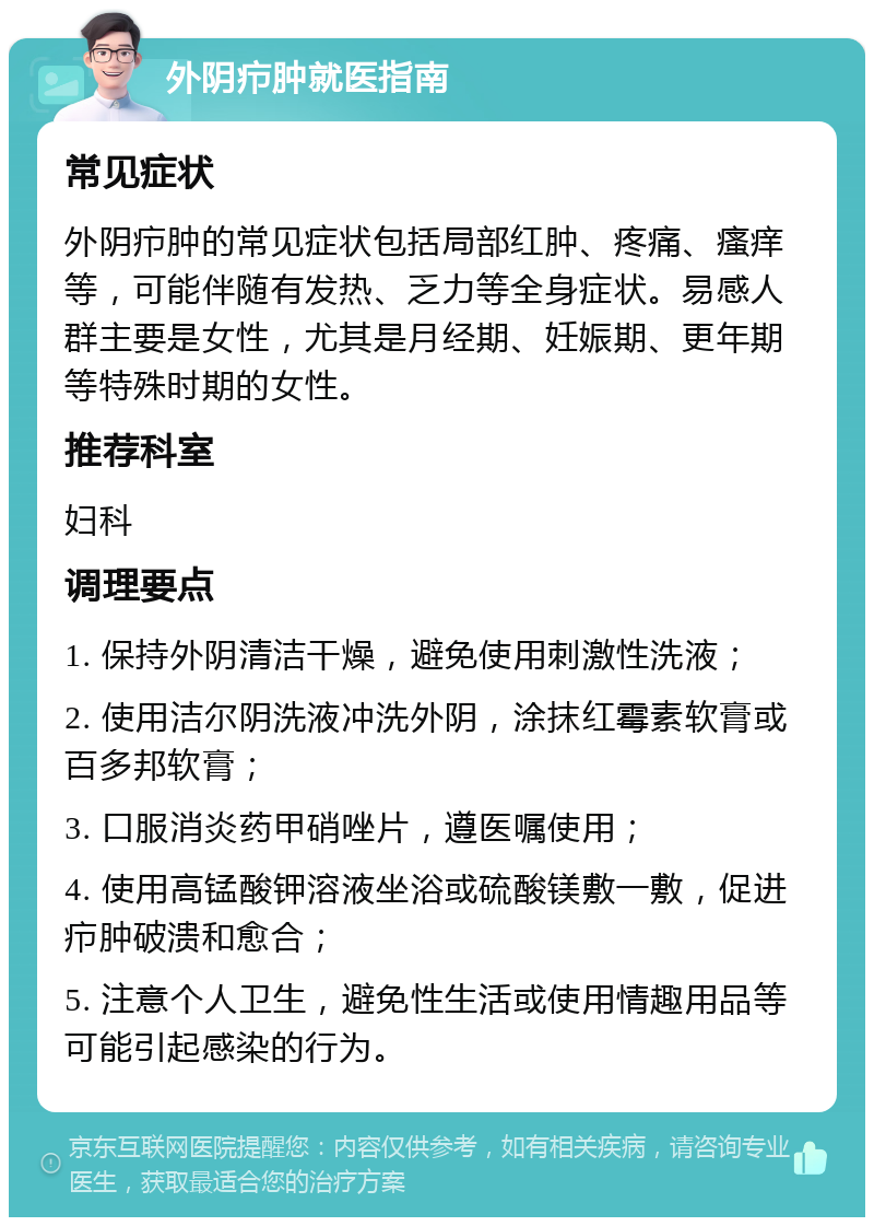 外阴疖肿就医指南 常见症状 外阴疖肿的常见症状包括局部红肿、疼痛、瘙痒等，可能伴随有发热、乏力等全身症状。易感人群主要是女性，尤其是月经期、妊娠期、更年期等特殊时期的女性。 推荐科室 妇科 调理要点 1. 保持外阴清洁干燥，避免使用刺激性洗液； 2. 使用洁尔阴洗液冲洗外阴，涂抹红霉素软膏或百多邦软膏； 3. 口服消炎药甲硝唑片，遵医嘱使用； 4. 使用高锰酸钾溶液坐浴或硫酸镁敷一敷，促进疖肿破溃和愈合； 5. 注意个人卫生，避免性生活或使用情趣用品等可能引起感染的行为。