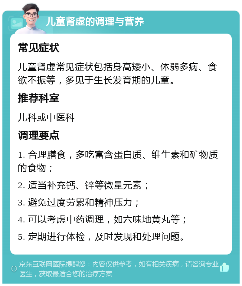 儿童肾虚的调理与营养 常见症状 儿童肾虚常见症状包括身高矮小、体弱多病、食欲不振等，多见于生长发育期的儿童。 推荐科室 儿科或中医科 调理要点 1. 合理膳食，多吃富含蛋白质、维生素和矿物质的食物； 2. 适当补充钙、锌等微量元素； 3. 避免过度劳累和精神压力； 4. 可以考虑中药调理，如六味地黄丸等； 5. 定期进行体检，及时发现和处理问题。