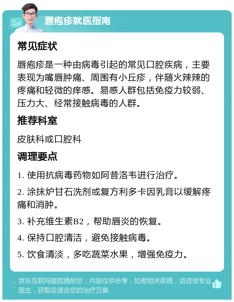 唇疱疹就医指南 常见症状 唇疱疹是一种由病毒引起的常见口腔疾病，主要表现为嘴唇肿痛、周围有小丘疹，伴随火辣辣的疼痛和轻微的痒感。易感人群包括免疫力较弱、压力大、经常接触病毒的人群。 推荐科室 皮肤科或口腔科 调理要点 1. 使用抗病毒药物如阿昔洛韦进行治疗。 2. 涂抹炉甘石洗剂或复方利多卡因乳膏以缓解疼痛和消肿。 3. 补充维生素B2，帮助唇炎的恢复。 4. 保持口腔清洁，避免接触病毒。 5. 饮食清淡，多吃蔬菜水果，增强免疫力。