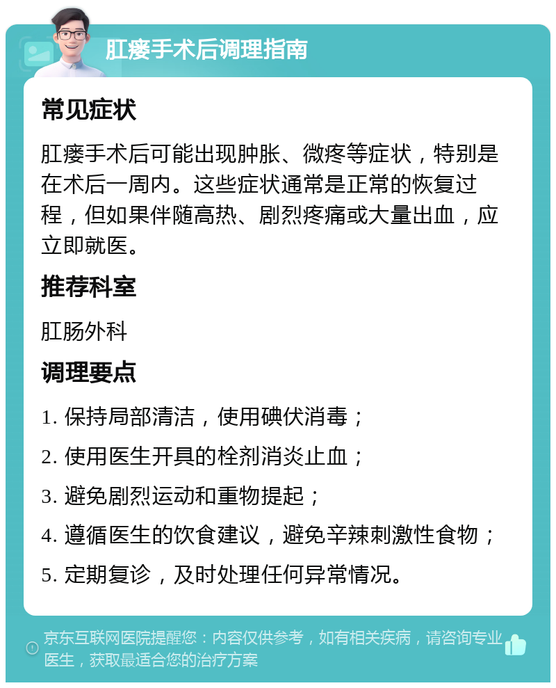 肛瘘手术后调理指南 常见症状 肛瘘手术后可能出现肿胀、微疼等症状，特别是在术后一周内。这些症状通常是正常的恢复过程，但如果伴随高热、剧烈疼痛或大量出血，应立即就医。 推荐科室 肛肠外科 调理要点 1. 保持局部清洁，使用碘伏消毒； 2. 使用医生开具的栓剂消炎止血； 3. 避免剧烈运动和重物提起； 4. 遵循医生的饮食建议，避免辛辣刺激性食物； 5. 定期复诊，及时处理任何异常情况。