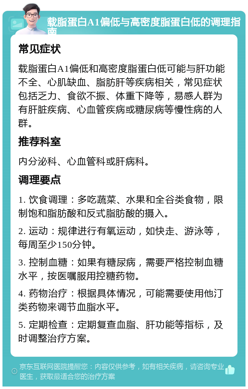 载脂蛋白A1偏低与高密度脂蛋白低的调理指南 常见症状 载脂蛋白A1偏低和高密度脂蛋白低可能与肝功能不全、心肌缺血、脂肪肝等疾病相关，常见症状包括乏力、食欲不振、体重下降等，易感人群为有肝脏疾病、心血管疾病或糖尿病等慢性病的人群。 推荐科室 内分泌科、心血管科或肝病科。 调理要点 1. 饮食调理：多吃蔬菜、水果和全谷类食物，限制饱和脂肪酸和反式脂肪酸的摄入。 2. 运动：规律进行有氧运动，如快走、游泳等，每周至少150分钟。 3. 控制血糖：如果有糖尿病，需要严格控制血糖水平，按医嘱服用控糖药物。 4. 药物治疗：根据具体情况，可能需要使用他汀类药物来调节血脂水平。 5. 定期检查：定期复查血脂、肝功能等指标，及时调整治疗方案。