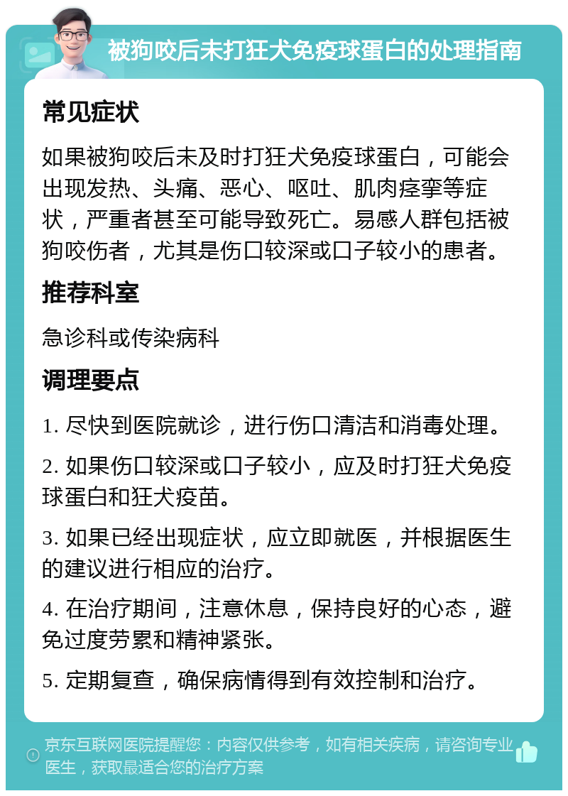 被狗咬后未打狂犬免疫球蛋白的处理指南 常见症状 如果被狗咬后未及时打狂犬免疫球蛋白，可能会出现发热、头痛、恶心、呕吐、肌肉痉挛等症状，严重者甚至可能导致死亡。易感人群包括被狗咬伤者，尤其是伤口较深或口子较小的患者。 推荐科室 急诊科或传染病科 调理要点 1. 尽快到医院就诊，进行伤口清洁和消毒处理。 2. 如果伤口较深或口子较小，应及时打狂犬免疫球蛋白和狂犬疫苗。 3. 如果已经出现症状，应立即就医，并根据医生的建议进行相应的治疗。 4. 在治疗期间，注意休息，保持良好的心态，避免过度劳累和精神紧张。 5. 定期复查，确保病情得到有效控制和治疗。