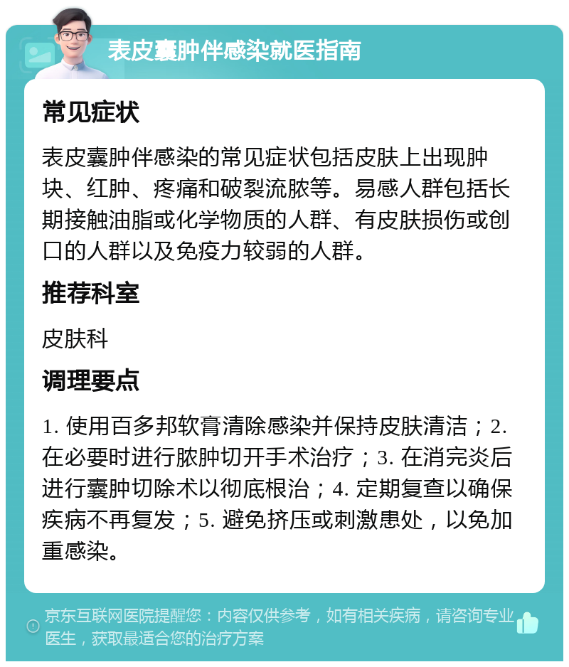 表皮囊肿伴感染就医指南 常见症状 表皮囊肿伴感染的常见症状包括皮肤上出现肿块、红肿、疼痛和破裂流脓等。易感人群包括长期接触油脂或化学物质的人群、有皮肤损伤或创口的人群以及免疫力较弱的人群。 推荐科室 皮肤科 调理要点 1. 使用百多邦软膏清除感染并保持皮肤清洁；2. 在必要时进行脓肿切开手术治疗；3. 在消完炎后进行囊肿切除术以彻底根治；4. 定期复查以确保疾病不再复发；5. 避免挤压或刺激患处，以免加重感染。