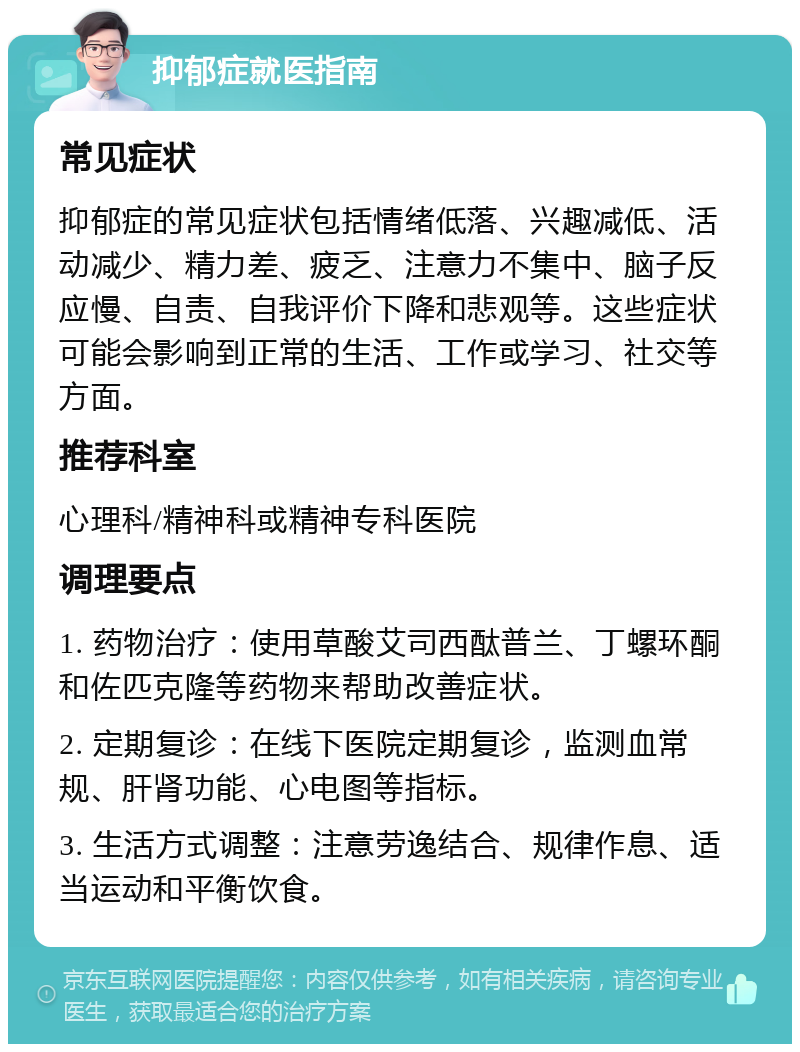 抑郁症就医指南 常见症状 抑郁症的常见症状包括情绪低落、兴趣减低、活动减少、精力差、疲乏、注意力不集中、脑子反应慢、自责、自我评价下降和悲观等。这些症状可能会影响到正常的生活、工作或学习、社交等方面。 推荐科室 心理科/精神科或精神专科医院 调理要点 1. 药物治疗：使用草酸艾司西酞普兰、丁螺环酮和佐匹克隆等药物来帮助改善症状。 2. 定期复诊：在线下医院定期复诊，监测血常规、肝肾功能、心电图等指标。 3. 生活方式调整：注意劳逸结合、规律作息、适当运动和平衡饮食。