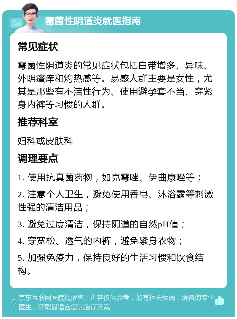 霉菌性阴道炎就医指南 常见症状 霉菌性阴道炎的常见症状包括白带增多、异味、外阴瘙痒和灼热感等。易感人群主要是女性，尤其是那些有不洁性行为、使用避孕套不当、穿紧身内裤等习惯的人群。 推荐科室 妇科或皮肤科 调理要点 1. 使用抗真菌药物，如克霉唑、伊曲康唑等； 2. 注意个人卫生，避免使用香皂、沐浴露等刺激性强的清洁用品； 3. 避免过度清洁，保持阴道的自然pH值； 4. 穿宽松、透气的内裤，避免紧身衣物； 5. 加强免疫力，保持良好的生活习惯和饮食结构。