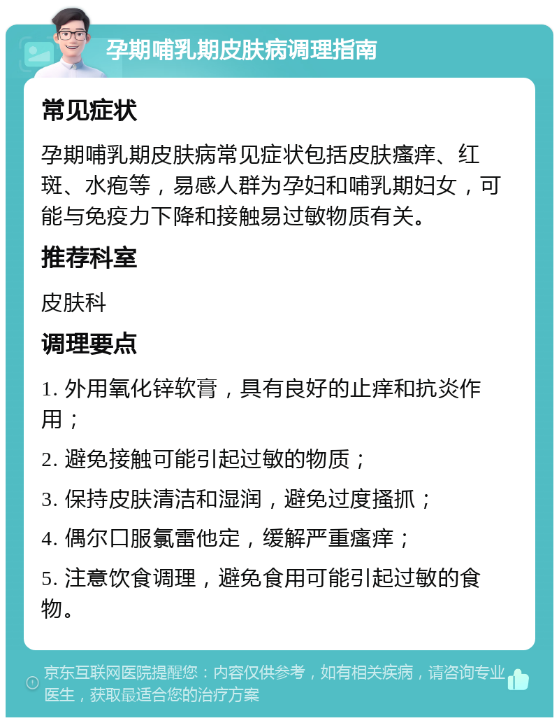 孕期哺乳期皮肤病调理指南 常见症状 孕期哺乳期皮肤病常见症状包括皮肤瘙痒、红斑、水疱等，易感人群为孕妇和哺乳期妇女，可能与免疫力下降和接触易过敏物质有关。 推荐科室 皮肤科 调理要点 1. 外用氧化锌软膏，具有良好的止痒和抗炎作用； 2. 避免接触可能引起过敏的物质； 3. 保持皮肤清洁和湿润，避免过度搔抓； 4. 偶尔口服氯雷他定，缓解严重瘙痒； 5. 注意饮食调理，避免食用可能引起过敏的食物。