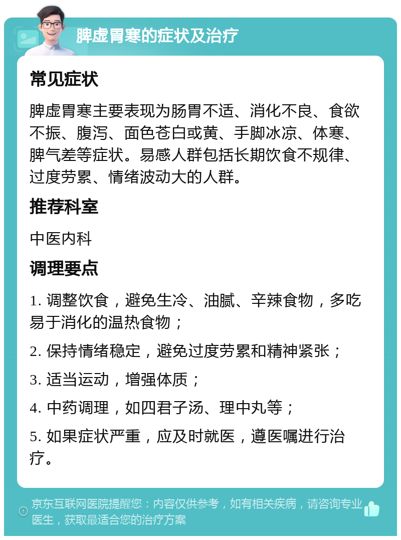 脾虚胃寒的症状及治疗 常见症状 脾虚胃寒主要表现为肠胃不适、消化不良、食欲不振、腹泻、面色苍白或黄、手脚冰凉、体寒、脾气差等症状。易感人群包括长期饮食不规律、过度劳累、情绪波动大的人群。 推荐科室 中医内科 调理要点 1. 调整饮食，避免生冷、油腻、辛辣食物，多吃易于消化的温热食物； 2. 保持情绪稳定，避免过度劳累和精神紧张； 3. 适当运动，增强体质； 4. 中药调理，如四君子汤、理中丸等； 5. 如果症状严重，应及时就医，遵医嘱进行治疗。