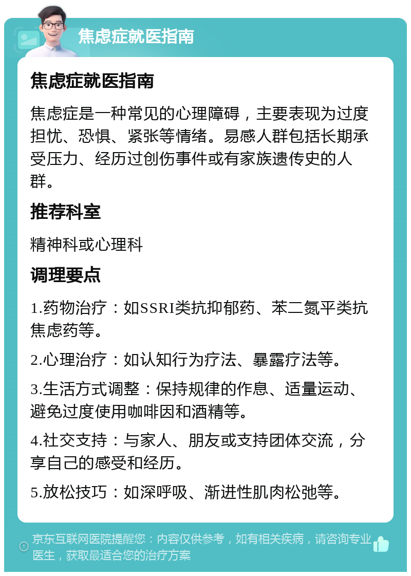 焦虑症就医指南 焦虑症就医指南 焦虑症是一种常见的心理障碍，主要表现为过度担忧、恐惧、紧张等情绪。易感人群包括长期承受压力、经历过创伤事件或有家族遗传史的人群。 推荐科室 精神科或心理科 调理要点 1.药物治疗：如SSRI类抗抑郁药、苯二氮平类抗焦虑药等。 2.心理治疗：如认知行为疗法、暴露疗法等。 3.生活方式调整：保持规律的作息、适量运动、避免过度使用咖啡因和酒精等。 4.社交支持：与家人、朋友或支持团体交流，分享自己的感受和经历。 5.放松技巧：如深呼吸、渐进性肌肉松弛等。