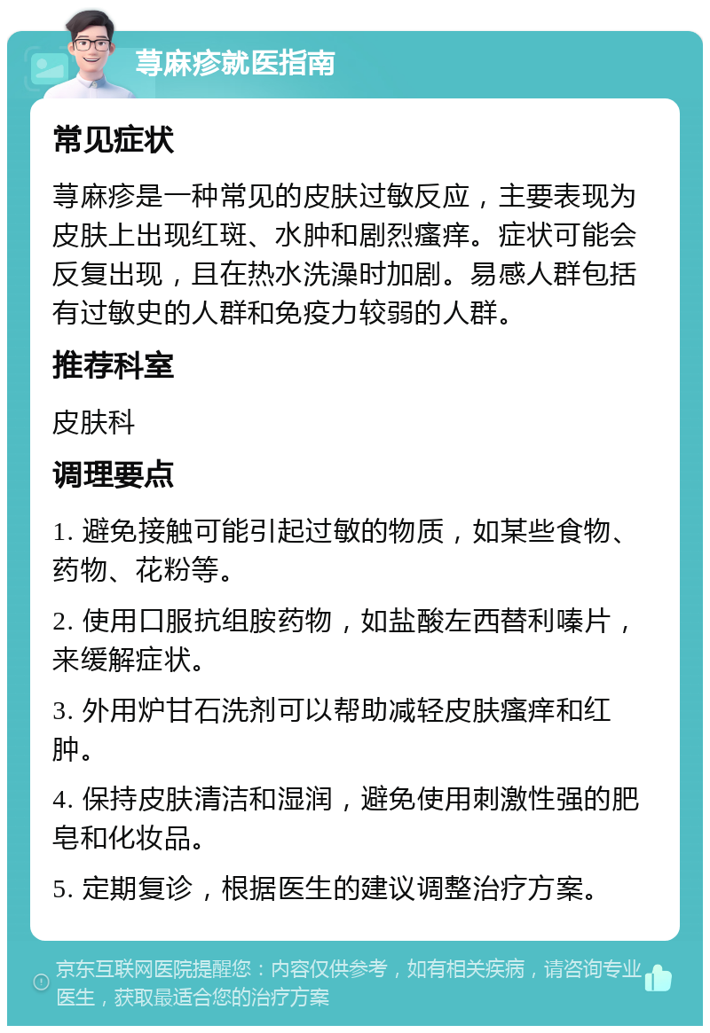 荨麻疹就医指南 常见症状 荨麻疹是一种常见的皮肤过敏反应，主要表现为皮肤上出现红斑、水肿和剧烈瘙痒。症状可能会反复出现，且在热水洗澡时加剧。易感人群包括有过敏史的人群和免疫力较弱的人群。 推荐科室 皮肤科 调理要点 1. 避免接触可能引起过敏的物质，如某些食物、药物、花粉等。 2. 使用口服抗组胺药物，如盐酸左西替利嗪片，来缓解症状。 3. 外用炉甘石洗剂可以帮助减轻皮肤瘙痒和红肿。 4. 保持皮肤清洁和湿润，避免使用刺激性强的肥皂和化妆品。 5. 定期复诊，根据医生的建议调整治疗方案。