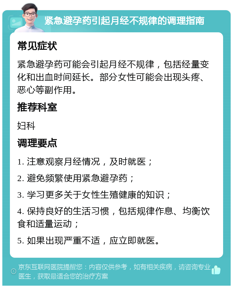 紧急避孕药引起月经不规律的调理指南 常见症状 紧急避孕药可能会引起月经不规律，包括经量变化和出血时间延长。部分女性可能会出现头疼、恶心等副作用。 推荐科室 妇科 调理要点 1. 注意观察月经情况，及时就医； 2. 避免频繁使用紧急避孕药； 3. 学习更多关于女性生殖健康的知识； 4. 保持良好的生活习惯，包括规律作息、均衡饮食和适量运动； 5. 如果出现严重不适，应立即就医。