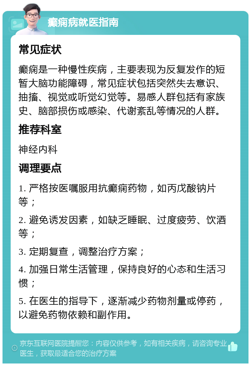 癫痫病就医指南 常见症状 癫痫是一种慢性疾病，主要表现为反复发作的短暂大脑功能障碍，常见症状包括突然失去意识、抽搐、视觉或听觉幻觉等。易感人群包括有家族史、脑部损伤或感染、代谢紊乱等情况的人群。 推荐科室 神经内科 调理要点 1. 严格按医嘱服用抗癫痫药物，如丙戊酸钠片等； 2. 避免诱发因素，如缺乏睡眠、过度疲劳、饮酒等； 3. 定期复查，调整治疗方案； 4. 加强日常生活管理，保持良好的心态和生活习惯； 5. 在医生的指导下，逐渐减少药物剂量或停药，以避免药物依赖和副作用。