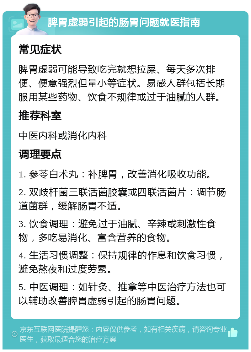 脾胃虚弱引起的肠胃问题就医指南 常见症状 脾胃虚弱可能导致吃完就想拉屎、每天多次排便、便意强烈但量小等症状。易感人群包括长期服用某些药物、饮食不规律或过于油腻的人群。 推荐科室 中医内科或消化内科 调理要点 1. 参苓白术丸：补脾胃，改善消化吸收功能。 2. 双歧杆菌三联活菌胶囊或四联活菌片：调节肠道菌群，缓解肠胃不适。 3. 饮食调理：避免过于油腻、辛辣或刺激性食物，多吃易消化、富含营养的食物。 4. 生活习惯调整：保持规律的作息和饮食习惯，避免熬夜和过度劳累。 5. 中医调理：如针灸、推拿等中医治疗方法也可以辅助改善脾胃虚弱引起的肠胃问题。