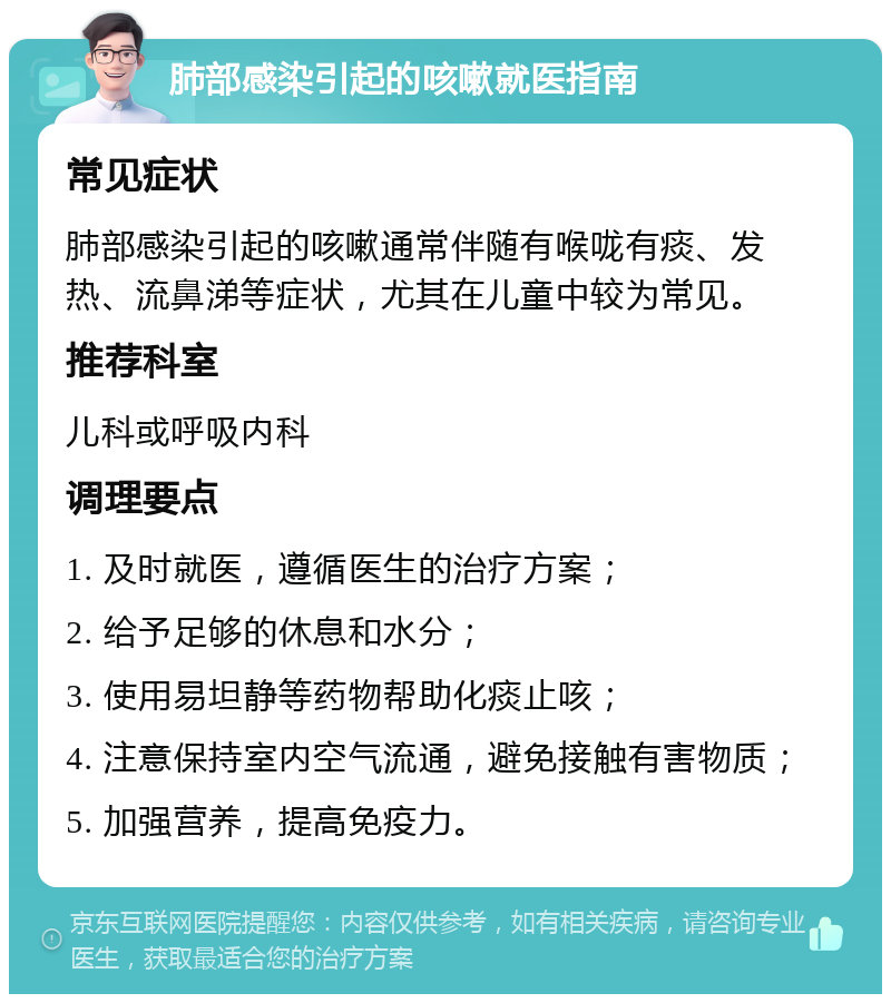 肺部感染引起的咳嗽就医指南 常见症状 肺部感染引起的咳嗽通常伴随有喉咙有痰、发热、流鼻涕等症状，尤其在儿童中较为常见。 推荐科室 儿科或呼吸内科 调理要点 1. 及时就医，遵循医生的治疗方案； 2. 给予足够的休息和水分； 3. 使用易坦静等药物帮助化痰止咳； 4. 注意保持室内空气流通，避免接触有害物质； 5. 加强营养，提高免疫力。