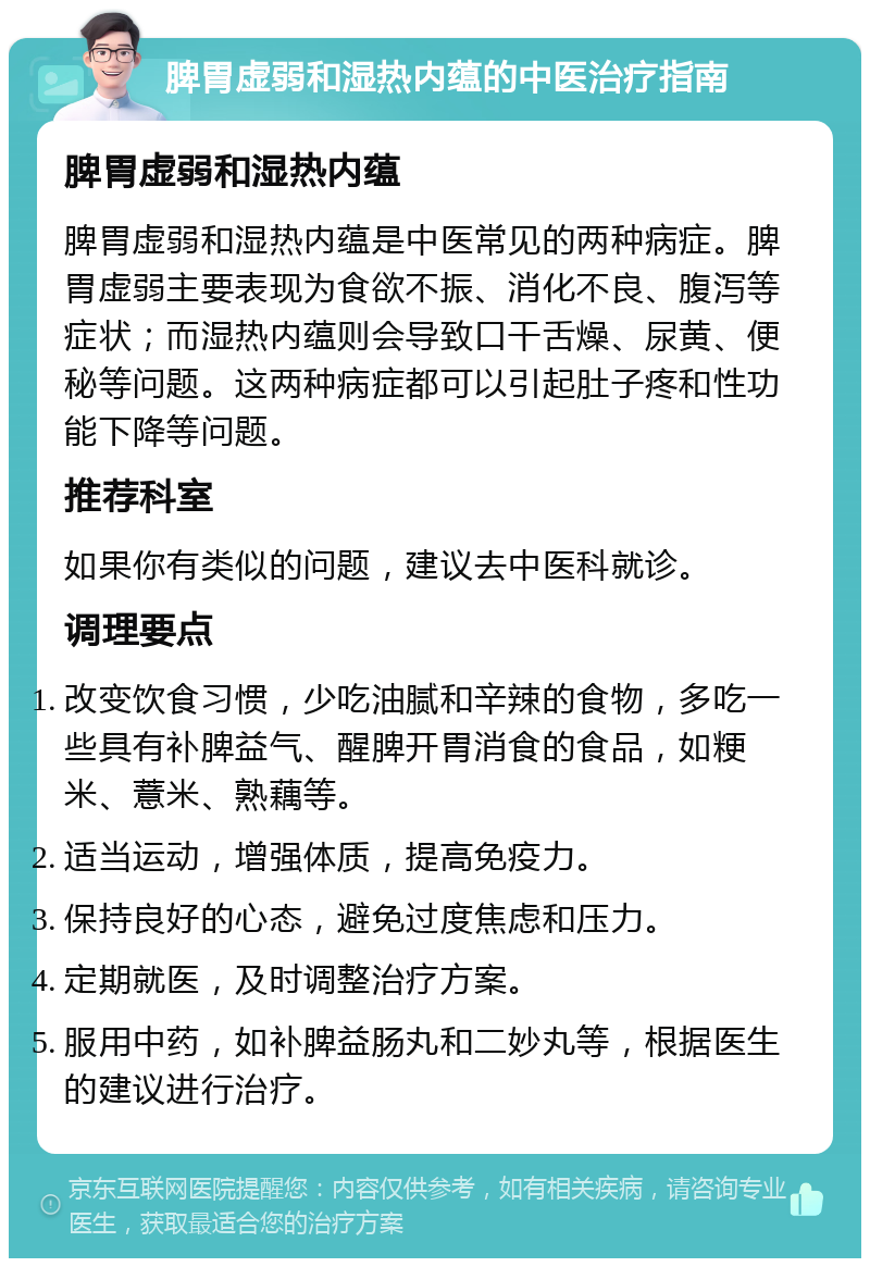 脾胃虚弱和湿热内蕴的中医治疗指南 脾胃虚弱和湿热内蕴 脾胃虚弱和湿热内蕴是中医常见的两种病症。脾胃虚弱主要表现为食欲不振、消化不良、腹泻等症状；而湿热内蕴则会导致口干舌燥、尿黄、便秘等问题。这两种病症都可以引起肚子疼和性功能下降等问题。 推荐科室 如果你有类似的问题，建议去中医科就诊。 调理要点 改变饮食习惯，少吃油腻和辛辣的食物，多吃一些具有补脾益气、醒脾开胃消食的食品，如粳米、薏米、熟藕等。 适当运动，增强体质，提高免疫力。 保持良好的心态，避免过度焦虑和压力。 定期就医，及时调整治疗方案。 服用中药，如补脾益肠丸和二妙丸等，根据医生的建议进行治疗。