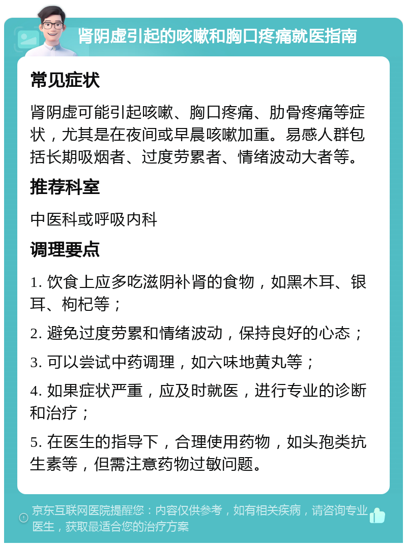 肾阴虚引起的咳嗽和胸口疼痛就医指南 常见症状 肾阴虚可能引起咳嗽、胸口疼痛、肋骨疼痛等症状，尤其是在夜间或早晨咳嗽加重。易感人群包括长期吸烟者、过度劳累者、情绪波动大者等。 推荐科室 中医科或呼吸内科 调理要点 1. 饮食上应多吃滋阴补肾的食物，如黑木耳、银耳、枸杞等； 2. 避免过度劳累和情绪波动，保持良好的心态； 3. 可以尝试中药调理，如六味地黄丸等； 4. 如果症状严重，应及时就医，进行专业的诊断和治疗； 5. 在医生的指导下，合理使用药物，如头孢类抗生素等，但需注意药物过敏问题。