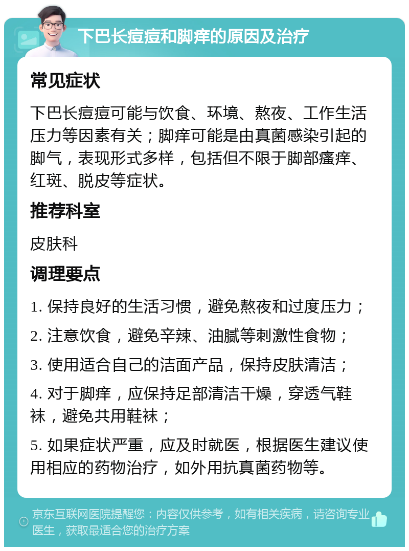 下巴长痘痘和脚痒的原因及治疗 常见症状 下巴长痘痘可能与饮食、环境、熬夜、工作生活压力等因素有关；脚痒可能是由真菌感染引起的脚气，表现形式多样，包括但不限于脚部瘙痒、红斑、脱皮等症状。 推荐科室 皮肤科 调理要点 1. 保持良好的生活习惯，避免熬夜和过度压力； 2. 注意饮食，避免辛辣、油腻等刺激性食物； 3. 使用适合自己的洁面产品，保持皮肤清洁； 4. 对于脚痒，应保持足部清洁干燥，穿透气鞋袜，避免共用鞋袜； 5. 如果症状严重，应及时就医，根据医生建议使用相应的药物治疗，如外用抗真菌药物等。