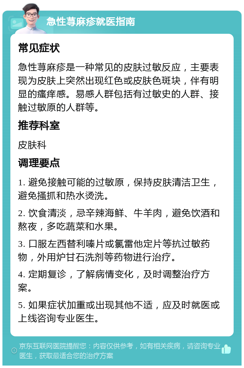 急性荨麻疹就医指南 常见症状 急性荨麻疹是一种常见的皮肤过敏反应，主要表现为皮肤上突然出现红色或皮肤色斑块，伴有明显的瘙痒感。易感人群包括有过敏史的人群、接触过敏原的人群等。 推荐科室 皮肤科 调理要点 1. 避免接触可能的过敏原，保持皮肤清洁卫生，避免搔抓和热水烫洗。 2. 饮食清淡，忌辛辣海鲜、牛羊肉，避免饮酒和熬夜，多吃蔬菜和水果。 3. 口服左西替利嗪片或氯雷他定片等抗过敏药物，外用炉甘石洗剂等药物进行治疗。 4. 定期复诊，了解病情变化，及时调整治疗方案。 5. 如果症状加重或出现其他不适，应及时就医或上线咨询专业医生。