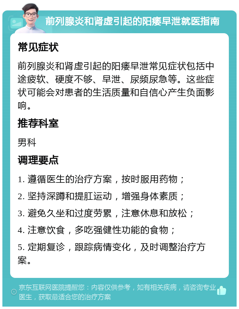 前列腺炎和肾虚引起的阳痿早泄就医指南 常见症状 前列腺炎和肾虚引起的阳痿早泄常见症状包括中途疲软、硬度不够、早泄、尿频尿急等。这些症状可能会对患者的生活质量和自信心产生负面影响。 推荐科室 男科 调理要点 1. 遵循医生的治疗方案，按时服用药物； 2. 坚持深蹲和提肛运动，增强身体素质； 3. 避免久坐和过度劳累，注意休息和放松； 4. 注意饮食，多吃强健性功能的食物； 5. 定期复诊，跟踪病情变化，及时调整治疗方案。