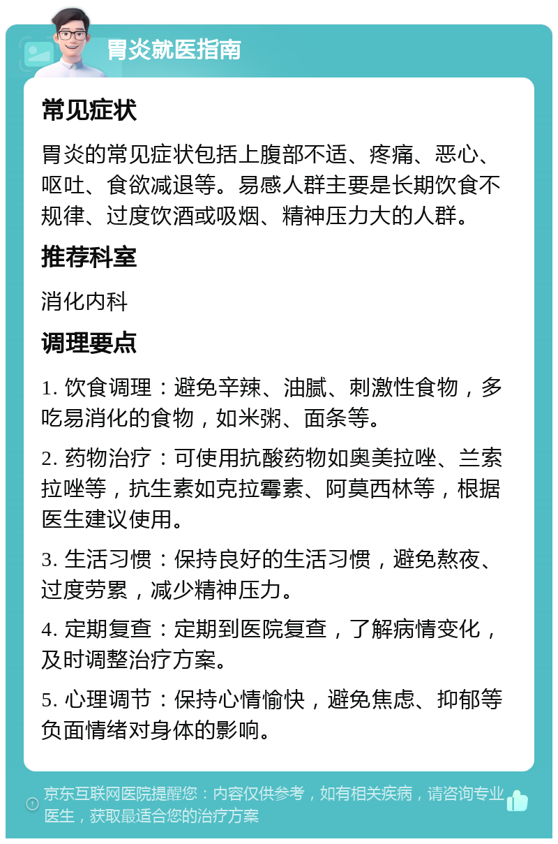 胃炎就医指南 常见症状 胃炎的常见症状包括上腹部不适、疼痛、恶心、呕吐、食欲减退等。易感人群主要是长期饮食不规律、过度饮酒或吸烟、精神压力大的人群。 推荐科室 消化内科 调理要点 1. 饮食调理：避免辛辣、油腻、刺激性食物，多吃易消化的食物，如米粥、面条等。 2. 药物治疗：可使用抗酸药物如奥美拉唑、兰索拉唑等，抗生素如克拉霉素、阿莫西林等，根据医生建议使用。 3. 生活习惯：保持良好的生活习惯，避免熬夜、过度劳累，减少精神压力。 4. 定期复查：定期到医院复查，了解病情变化，及时调整治疗方案。 5. 心理调节：保持心情愉快，避免焦虑、抑郁等负面情绪对身体的影响。