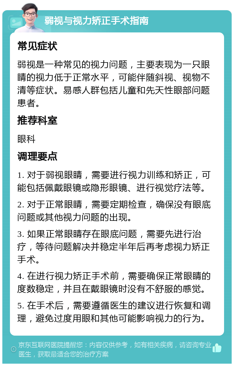 弱视与视力矫正手术指南 常见症状 弱视是一种常见的视力问题，主要表现为一只眼睛的视力低于正常水平，可能伴随斜视、视物不清等症状。易感人群包括儿童和先天性眼部问题患者。 推荐科室 眼科 调理要点 1. 对于弱视眼睛，需要进行视力训练和矫正，可能包括佩戴眼镜或隐形眼镜、进行视觉疗法等。 2. 对于正常眼睛，需要定期检查，确保没有眼底问题或其他视力问题的出现。 3. 如果正常眼睛存在眼底问题，需要先进行治疗，等待问题解决并稳定半年后再考虑视力矫正手术。 4. 在进行视力矫正手术前，需要确保正常眼睛的度数稳定，并且在戴眼镜时没有不舒服的感觉。 5. 在手术后，需要遵循医生的建议进行恢复和调理，避免过度用眼和其他可能影响视力的行为。