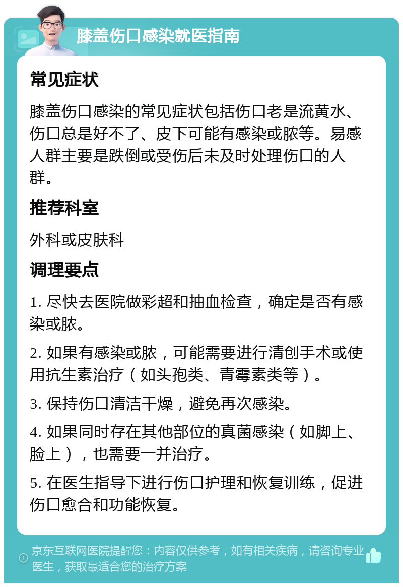 膝盖伤口感染就医指南 常见症状 膝盖伤口感染的常见症状包括伤口老是流黄水、伤口总是好不了、皮下可能有感染或脓等。易感人群主要是跌倒或受伤后未及时处理伤口的人群。 推荐科室 外科或皮肤科 调理要点 1. 尽快去医院做彩超和抽血检查，确定是否有感染或脓。 2. 如果有感染或脓，可能需要进行清创手术或使用抗生素治疗（如头孢类、青霉素类等）。 3. 保持伤口清洁干燥，避免再次感染。 4. 如果同时存在其他部位的真菌感染（如脚上、脸上），也需要一并治疗。 5. 在医生指导下进行伤口护理和恢复训练，促进伤口愈合和功能恢复。