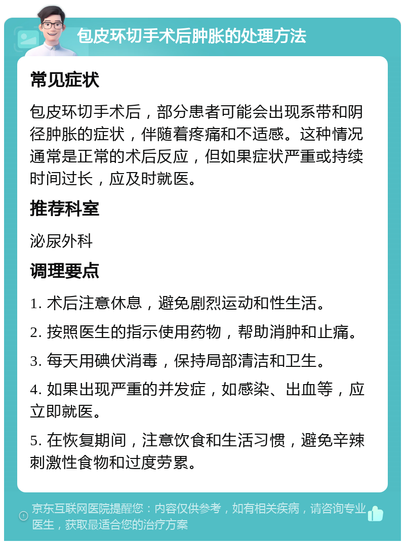 包皮环切手术后肿胀的处理方法 常见症状 包皮环切手术后，部分患者可能会出现系带和阴径肿胀的症状，伴随着疼痛和不适感。这种情况通常是正常的术后反应，但如果症状严重或持续时间过长，应及时就医。 推荐科室 泌尿外科 调理要点 1. 术后注意休息，避免剧烈运动和性生活。 2. 按照医生的指示使用药物，帮助消肿和止痛。 3. 每天用碘伏消毒，保持局部清洁和卫生。 4. 如果出现严重的并发症，如感染、出血等，应立即就医。 5. 在恢复期间，注意饮食和生活习惯，避免辛辣刺激性食物和过度劳累。