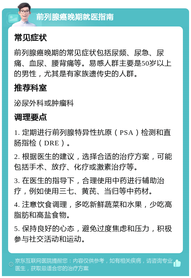 前列腺癌晚期就医指南 常见症状 前列腺癌晚期的常见症状包括尿频、尿急、尿痛、血尿、腰背痛等。易感人群主要是50岁以上的男性，尤其是有家族遗传史的人群。 推荐科室 泌尿外科或肿瘤科 调理要点 1. 定期进行前列腺特异性抗原（PSA）检测和直肠指检（DRE）。 2. 根据医生的建议，选择合适的治疗方案，可能包括手术、放疗、化疗或激素治疗等。 3. 在医生的指导下，合理使用中药进行辅助治疗，例如使用三七、黄芪、当归等中药材。 4. 注意饮食调理，多吃新鲜蔬菜和水果，少吃高脂肪和高盐食物。 5. 保持良好的心态，避免过度焦虑和压力，积极参与社交活动和运动。