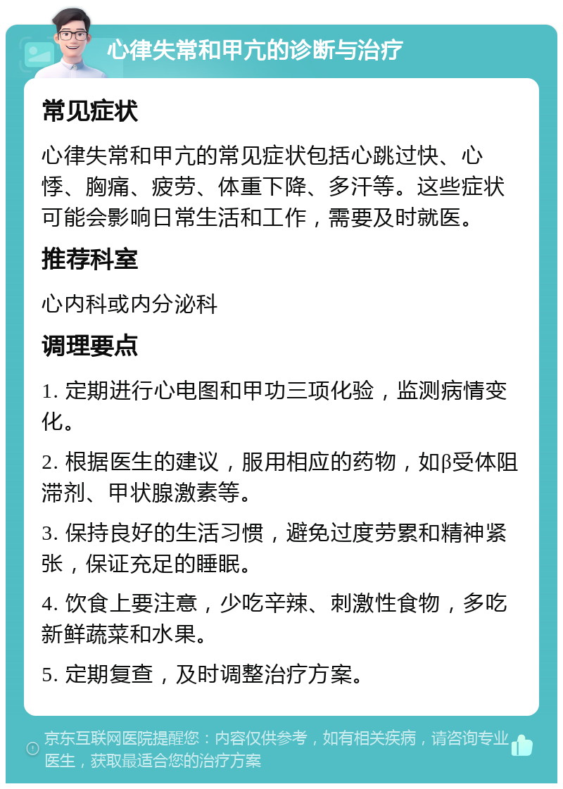 心律失常和甲亢的诊断与治疗 常见症状 心律失常和甲亢的常见症状包括心跳过快、心悸、胸痛、疲劳、体重下降、多汗等。这些症状可能会影响日常生活和工作，需要及时就医。 推荐科室 心内科或内分泌科 调理要点 1. 定期进行心电图和甲功三项化验，监测病情变化。 2. 根据医生的建议，服用相应的药物，如β受体阻滞剂、甲状腺激素等。 3. 保持良好的生活习惯，避免过度劳累和精神紧张，保证充足的睡眠。 4. 饮食上要注意，少吃辛辣、刺激性食物，多吃新鲜蔬菜和水果。 5. 定期复查，及时调整治疗方案。