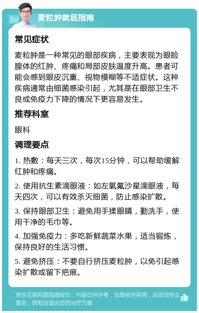 麦粒肿就医指南 常见症状 麦粒肿是一种常见的眼部疾病，主要表现为眼睑腺体的红肿、疼痛和局部皮肤温度升高。患者可能会感到眼皮沉重、视物模糊等不适症状。这种疾病通常由细菌感染引起，尤其是在眼部卫生不良或免疫力下降的情况下更容易发生。 推荐科室 眼科 调理要点 1. 热敷：每天三次，每次15分钟，可以帮助缓解红肿和疼痛。 2. 使用抗生素滴眼液：如左氧氟沙星滴眼液，每天四次，可以有效杀灭细菌，防止感染扩散。 3. 保持眼部卫生：避免用手揉眼睛，勤洗手，使用干净的毛巾等。 4. 加强免疫力：多吃新鲜蔬菜水果，适当锻炼，保持良好的生活习惯。 5. 避免挤压：不要自行挤压麦粒肿，以免引起感染扩散或留下疤痕。