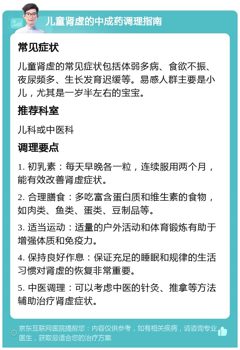 儿童肾虚的中成药调理指南 常见症状 儿童肾虚的常见症状包括体弱多病、食欲不振、夜尿频多、生长发育迟缓等。易感人群主要是小儿，尤其是一岁半左右的宝宝。 推荐科室 儿科或中医科 调理要点 1. 初乳素：每天早晚各一粒，连续服用两个月，能有效改善肾虚症状。 2. 合理膳食：多吃富含蛋白质和维生素的食物，如肉类、鱼类、蛋类、豆制品等。 3. 适当运动：适量的户外活动和体育锻炼有助于增强体质和免疫力。 4. 保持良好作息：保证充足的睡眠和规律的生活习惯对肾虚的恢复非常重要。 5. 中医调理：可以考虑中医的针灸、推拿等方法辅助治疗肾虚症状。