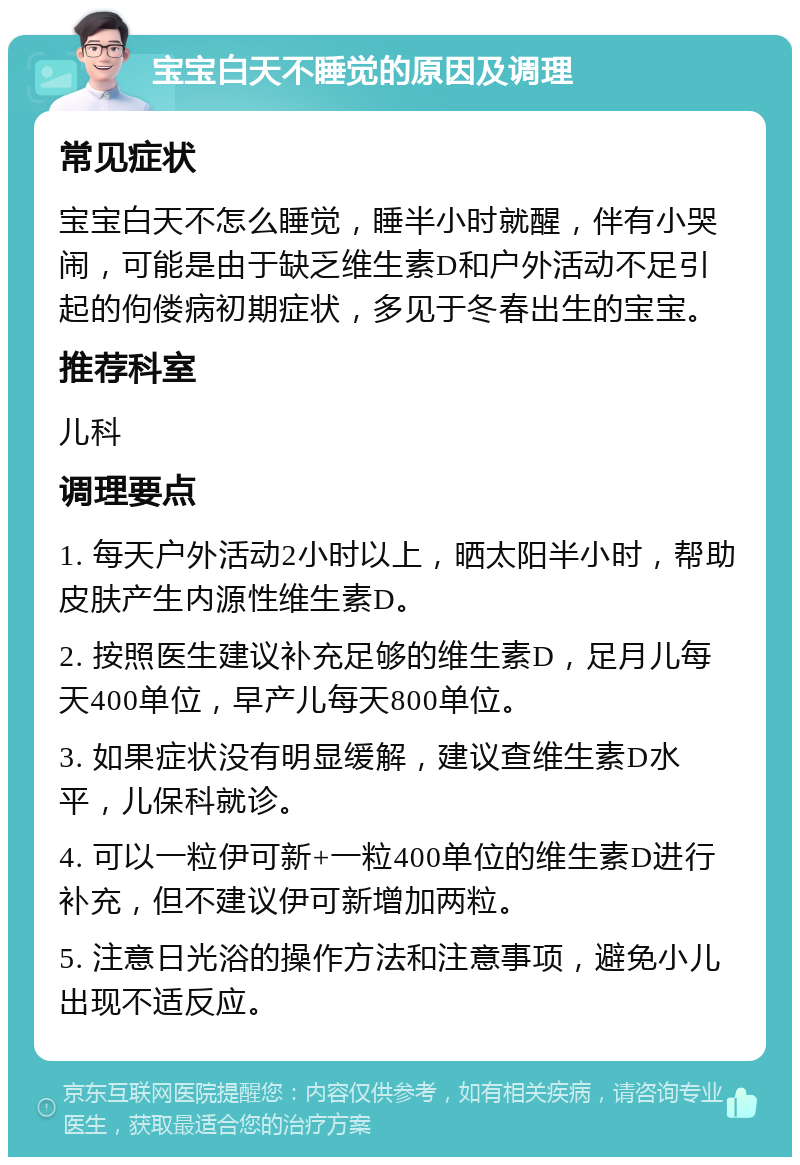 宝宝白天不睡觉的原因及调理 常见症状 宝宝白天不怎么睡觉，睡半小时就醒，伴有小哭闹，可能是由于缺乏维生素D和户外活动不足引起的佝偻病初期症状，多见于冬春出生的宝宝。 推荐科室 儿科 调理要点 1. 每天户外活动2小时以上，晒太阳半小时，帮助皮肤产生内源性维生素D。 2. 按照医生建议补充足够的维生素D，足月儿每天400单位，早产儿每天800单位。 3. 如果症状没有明显缓解，建议查维生素D水平，儿保科就诊。 4. 可以一粒伊可新+一粒400单位的维生素D进行补充，但不建议伊可新增加两粒。 5. 注意日光浴的操作方法和注意事项，避免小儿出现不适反应。