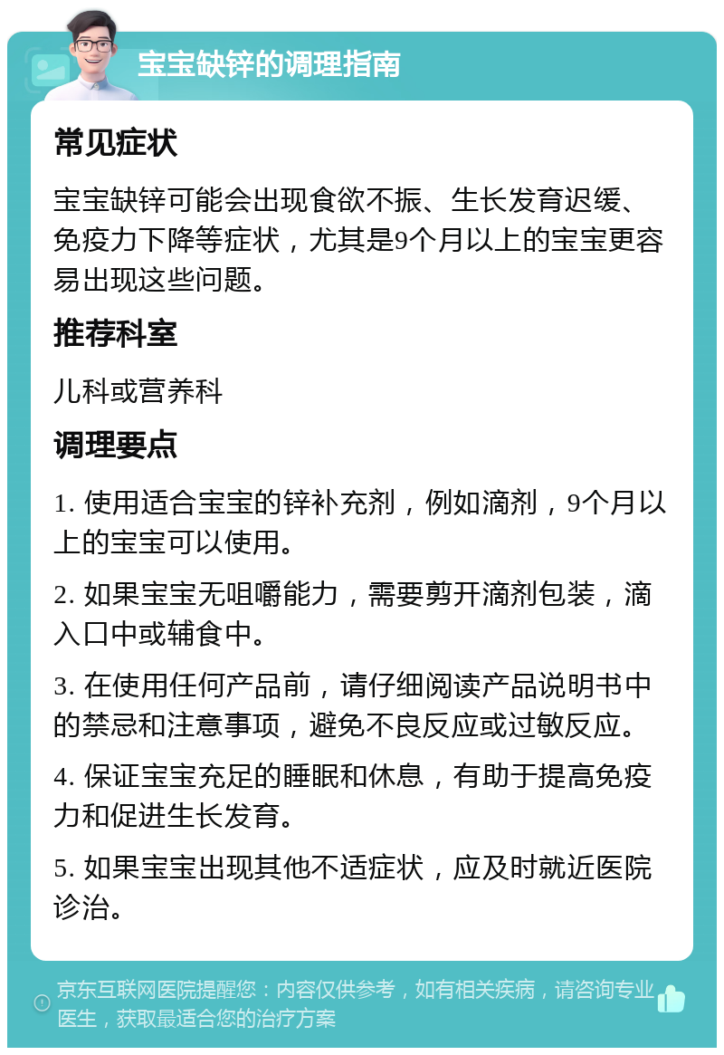 宝宝缺锌的调理指南 常见症状 宝宝缺锌可能会出现食欲不振、生长发育迟缓、免疫力下降等症状，尤其是9个月以上的宝宝更容易出现这些问题。 推荐科室 儿科或营养科 调理要点 1. 使用适合宝宝的锌补充剂，例如滴剂，9个月以上的宝宝可以使用。 2. 如果宝宝无咀嚼能力，需要剪开滴剂包装，滴入口中或辅食中。 3. 在使用任何产品前，请仔细阅读产品说明书中的禁忌和注意事项，避免不良反应或过敏反应。 4. 保证宝宝充足的睡眠和休息，有助于提高免疫力和促进生长发育。 5. 如果宝宝出现其他不适症状，应及时就近医院诊治。