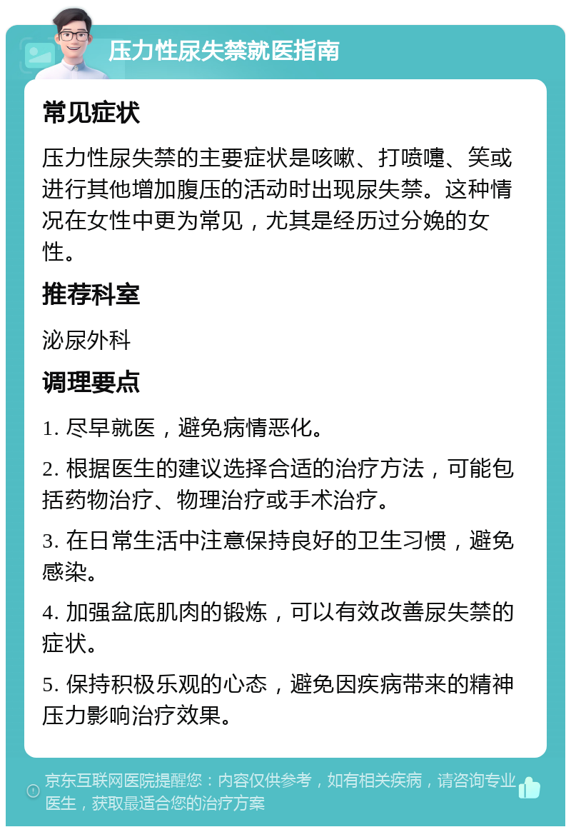 压力性尿失禁就医指南 常见症状 压力性尿失禁的主要症状是咳嗽、打喷嚏、笑或进行其他增加腹压的活动时出现尿失禁。这种情况在女性中更为常见，尤其是经历过分娩的女性。 推荐科室 泌尿外科 调理要点 1. 尽早就医，避免病情恶化。 2. 根据医生的建议选择合适的治疗方法，可能包括药物治疗、物理治疗或手术治疗。 3. 在日常生活中注意保持良好的卫生习惯，避免感染。 4. 加强盆底肌肉的锻炼，可以有效改善尿失禁的症状。 5. 保持积极乐观的心态，避免因疾病带来的精神压力影响治疗效果。