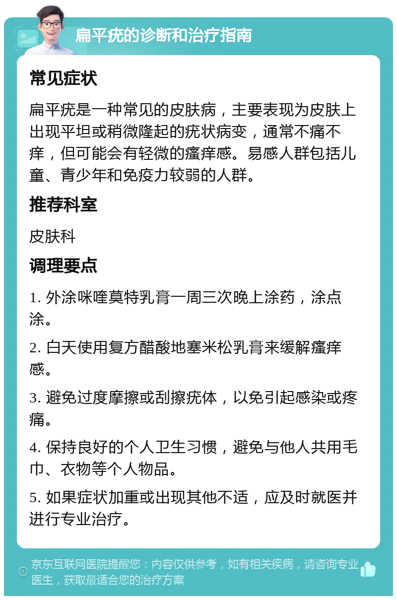 扁平疣的诊断和治疗指南 常见症状 扁平疣是一种常见的皮肤病，主要表现为皮肤上出现平坦或稍微隆起的疣状病变，通常不痛不痒，但可能会有轻微的瘙痒感。易感人群包括儿童、青少年和免疫力较弱的人群。 推荐科室 皮肤科 调理要点 1. 外涂咪喹莫特乳膏一周三次晚上涂药，涂点涂。 2. 白天使用复方醋酸地塞米松乳膏来缓解瘙痒感。 3. 避免过度摩擦或刮擦疣体，以免引起感染或疼痛。 4. 保持良好的个人卫生习惯，避免与他人共用毛巾、衣物等个人物品。 5. 如果症状加重或出现其他不适，应及时就医并进行专业治疗。