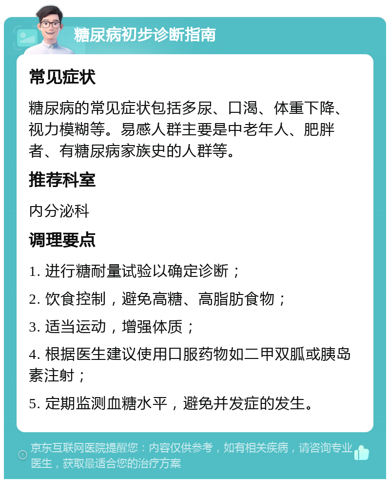 糖尿病初步诊断指南 常见症状 糖尿病的常见症状包括多尿、口渴、体重下降、视力模糊等。易感人群主要是中老年人、肥胖者、有糖尿病家族史的人群等。 推荐科室 内分泌科 调理要点 1. 进行糖耐量试验以确定诊断； 2. 饮食控制，避免高糖、高脂肪食物； 3. 适当运动，增强体质； 4. 根据医生建议使用口服药物如二甲双胍或胰岛素注射； 5. 定期监测血糖水平，避免并发症的发生。