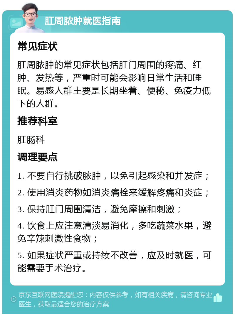 肛周脓肿就医指南 常见症状 肛周脓肿的常见症状包括肛门周围的疼痛、红肿、发热等，严重时可能会影响日常生活和睡眠。易感人群主要是长期坐着、便秘、免疫力低下的人群。 推荐科室 肛肠科 调理要点 1. 不要自行挑破脓肿，以免引起感染和并发症； 2. 使用消炎药物如消炎痛栓来缓解疼痛和炎症； 3. 保持肛门周围清洁，避免摩擦和刺激； 4. 饮食上应注意清淡易消化，多吃蔬菜水果，避免辛辣刺激性食物； 5. 如果症状严重或持续不改善，应及时就医，可能需要手术治疗。