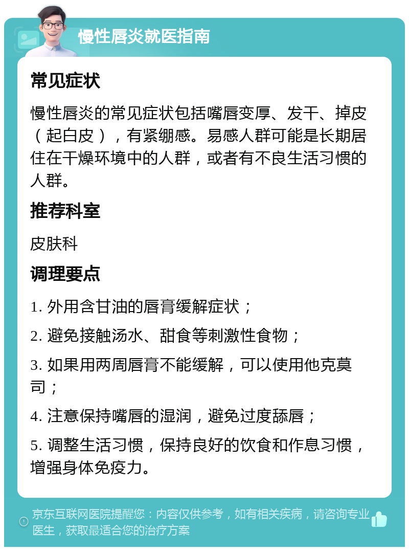 慢性唇炎就医指南 常见症状 慢性唇炎的常见症状包括嘴唇变厚、发干、掉皮（起白皮），有紧绷感。易感人群可能是长期居住在干燥环境中的人群，或者有不良生活习惯的人群。 推荐科室 皮肤科 调理要点 1. 外用含甘油的唇膏缓解症状； 2. 避免接触汤水、甜食等刺激性食物； 3. 如果用两周唇膏不能缓解，可以使用他克莫司； 4. 注意保持嘴唇的湿润，避免过度舔唇； 5. 调整生活习惯，保持良好的饮食和作息习惯，增强身体免疫力。