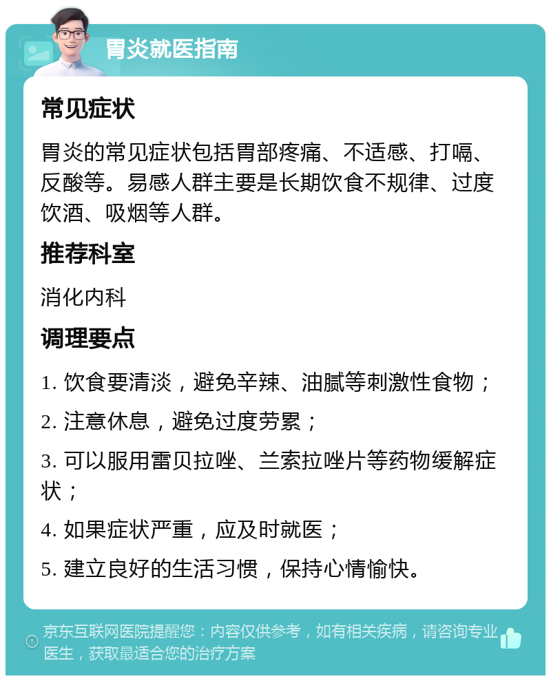 胃炎就医指南 常见症状 胃炎的常见症状包括胃部疼痛、不适感、打嗝、反酸等。易感人群主要是长期饮食不规律、过度饮酒、吸烟等人群。 推荐科室 消化内科 调理要点 1. 饮食要清淡，避免辛辣、油腻等刺激性食物； 2. 注意休息，避免过度劳累； 3. 可以服用雷贝拉唑、兰索拉唑片等药物缓解症状； 4. 如果症状严重，应及时就医； 5. 建立良好的生活习惯，保持心情愉快。