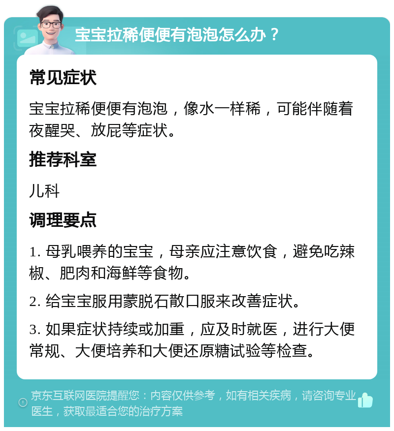 宝宝拉稀便便有泡泡怎么办？ 常见症状 宝宝拉稀便便有泡泡，像水一样稀，可能伴随着夜醒哭、放屁等症状。 推荐科室 儿科 调理要点 1. 母乳喂养的宝宝，母亲应注意饮食，避免吃辣椒、肥肉和海鲜等食物。 2. 给宝宝服用蒙脱石散口服来改善症状。 3. 如果症状持续或加重，应及时就医，进行大便常规、大便培养和大便还原糖试验等检查。