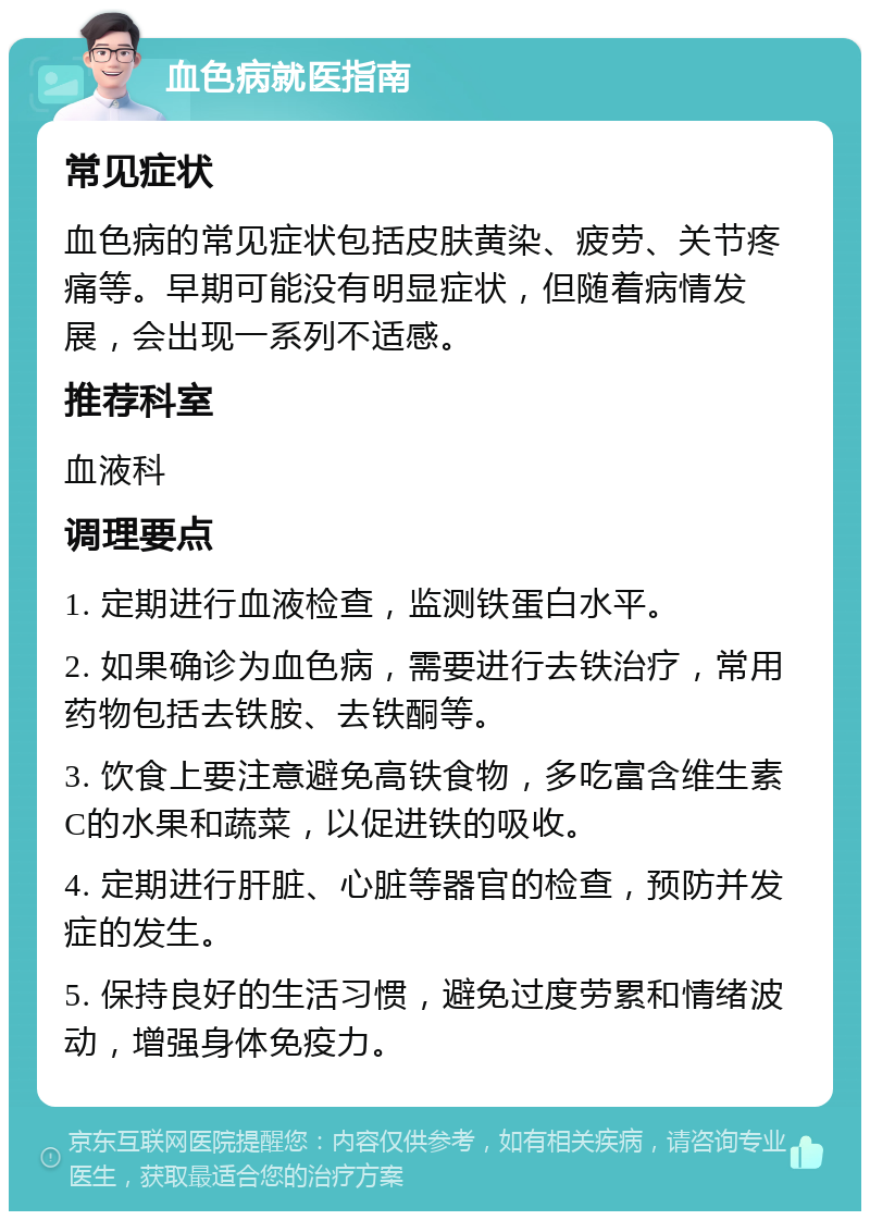 血色病就医指南 常见症状 血色病的常见症状包括皮肤黄染、疲劳、关节疼痛等。早期可能没有明显症状，但随着病情发展，会出现一系列不适感。 推荐科室 血液科 调理要点 1. 定期进行血液检查，监测铁蛋白水平。 2. 如果确诊为血色病，需要进行去铁治疗，常用药物包括去铁胺、去铁酮等。 3. 饮食上要注意避免高铁食物，多吃富含维生素C的水果和蔬菜，以促进铁的吸收。 4. 定期进行肝脏、心脏等器官的检查，预防并发症的发生。 5. 保持良好的生活习惯，避免过度劳累和情绪波动，增强身体免疫力。