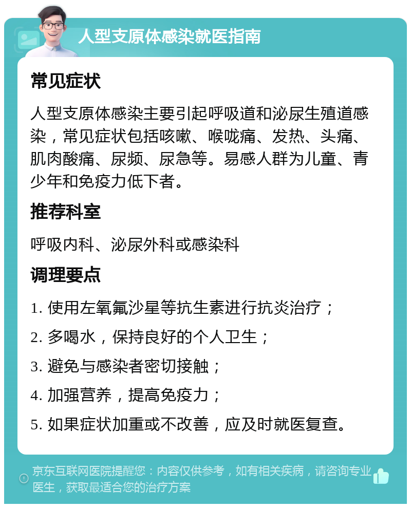 人型支原体感染就医指南 常见症状 人型支原体感染主要引起呼吸道和泌尿生殖道感染，常见症状包括咳嗽、喉咙痛、发热、头痛、肌肉酸痛、尿频、尿急等。易感人群为儿童、青少年和免疫力低下者。 推荐科室 呼吸内科、泌尿外科或感染科 调理要点 1. 使用左氧氟沙星等抗生素进行抗炎治疗； 2. 多喝水，保持良好的个人卫生； 3. 避免与感染者密切接触； 4. 加强营养，提高免疫力； 5. 如果症状加重或不改善，应及时就医复查。