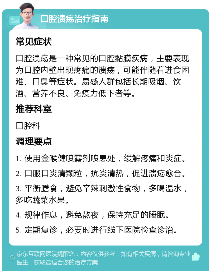 口腔溃疡治疗指南 常见症状 口腔溃疡是一种常见的口腔黏膜疾病，主要表现为口腔内壁出现疼痛的溃疡，可能伴随着进食困难、口臭等症状。易感人群包括长期吸烟、饮酒、营养不良、免疫力低下者等。 推荐科室 口腔科 调理要点 1. 使用金喉健喷雾剂喷患处，缓解疼痛和炎症。 2. 口服口炎清颗粒，抗炎清热，促进溃疡愈合。 3. 平衡膳食，避免辛辣刺激性食物，多喝温水，多吃蔬菜水果。 4. 规律作息，避免熬夜，保持充足的睡眠。 5. 定期复诊，必要时进行线下医院检查诊治。