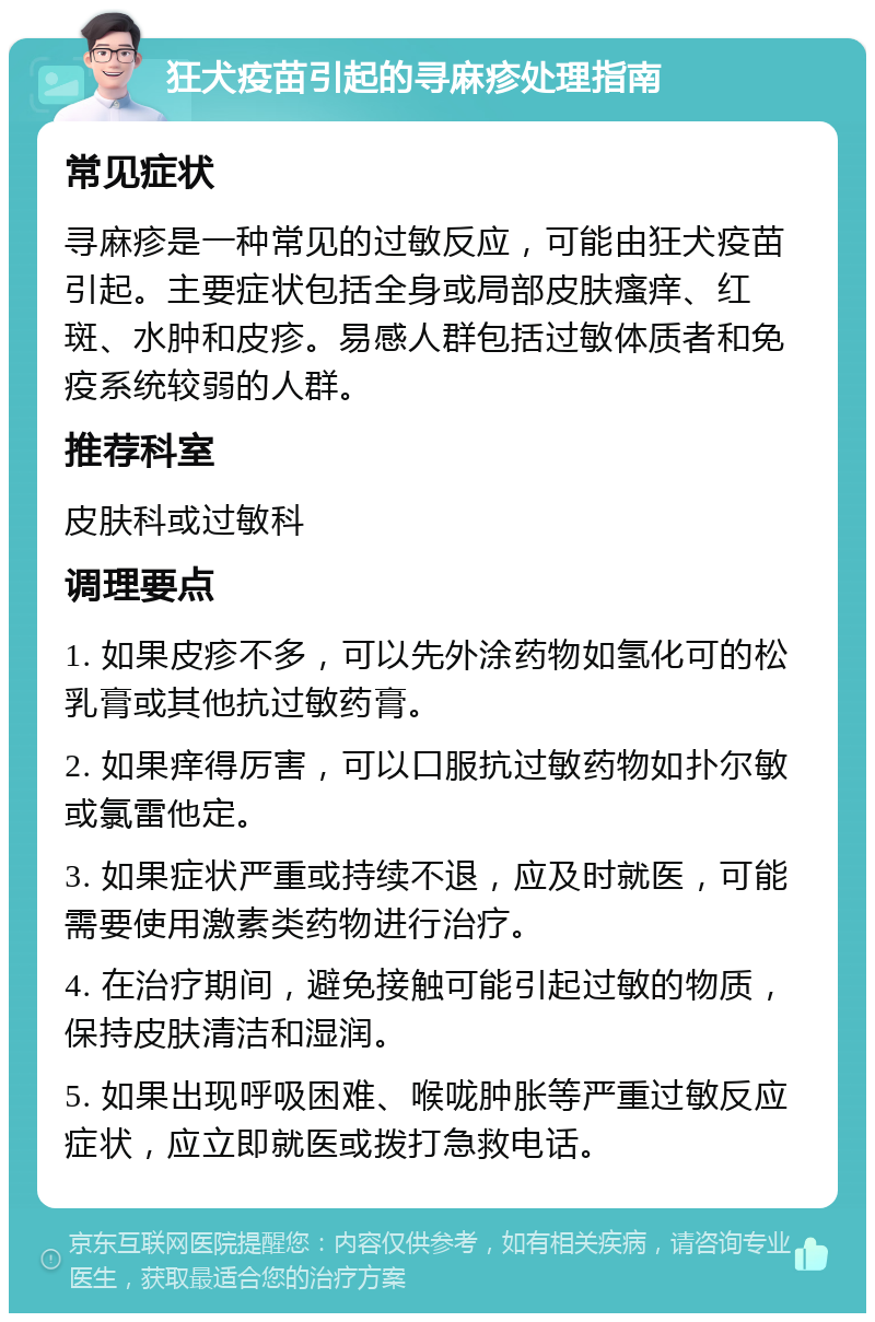 狂犬疫苗引起的寻麻疹处理指南 常见症状 寻麻疹是一种常见的过敏反应，可能由狂犬疫苗引起。主要症状包括全身或局部皮肤瘙痒、红斑、水肿和皮疹。易感人群包括过敏体质者和免疫系统较弱的人群。 推荐科室 皮肤科或过敏科 调理要点 1. 如果皮疹不多，可以先外涂药物如氢化可的松乳膏或其他抗过敏药膏。 2. 如果痒得厉害，可以口服抗过敏药物如扑尔敏或氯雷他定。 3. 如果症状严重或持续不退，应及时就医，可能需要使用激素类药物进行治疗。 4. 在治疗期间，避免接触可能引起过敏的物质，保持皮肤清洁和湿润。 5. 如果出现呼吸困难、喉咙肿胀等严重过敏反应症状，应立即就医或拨打急救电话。