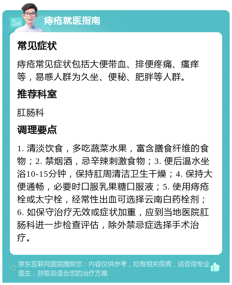 痔疮就医指南 常见症状 痔疮常见症状包括大便带血、排便疼痛、瘙痒等，易感人群为久坐、便秘、肥胖等人群。 推荐科室 肛肠科 调理要点 1. 清淡饮食，多吃蔬菜水果，富含膳食纤维的食物；2. 禁烟酒，忌辛辣刺激食物；3. 便后温水坐浴10-15分钟，保持肛周清洁卫生干燥；4. 保持大便通畅，必要时口服乳果糖口服液；5. 使用痔疮栓或太宁栓，经常性出血可选择云南白药栓剂；6. 如保守治疗无效或症状加重，应到当地医院肛肠科进一步检查评估，除外禁忌症选择手术治疗。