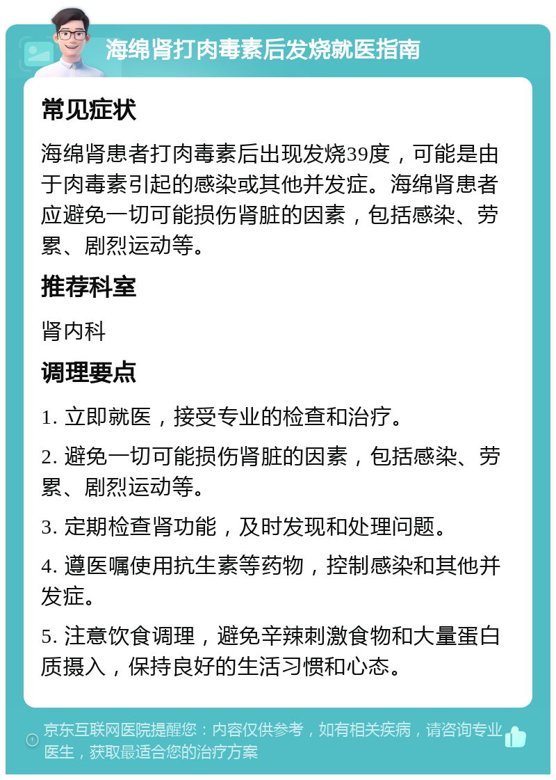 海绵肾打肉毒素后发烧就医指南 常见症状 海绵肾患者打肉毒素后出现发烧39度，可能是由于肉毒素引起的感染或其他并发症。海绵肾患者应避免一切可能损伤肾脏的因素，包括感染、劳累、剧烈运动等。 推荐科室 肾内科 调理要点 1. 立即就医，接受专业的检查和治疗。 2. 避免一切可能损伤肾脏的因素，包括感染、劳累、剧烈运动等。 3. 定期检查肾功能，及时发现和处理问题。 4. 遵医嘱使用抗生素等药物，控制感染和其他并发症。 5. 注意饮食调理，避免辛辣刺激食物和大量蛋白质摄入，保持良好的生活习惯和心态。