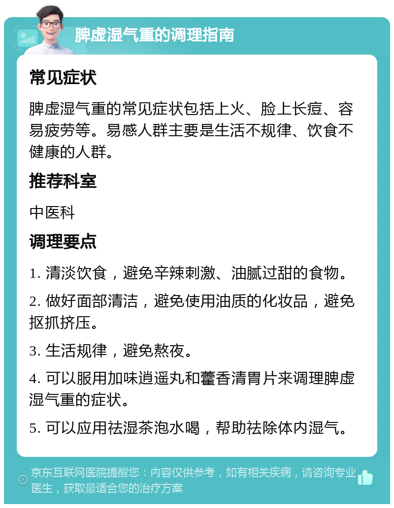 脾虚湿气重的调理指南 常见症状 脾虚湿气重的常见症状包括上火、脸上长痘、容易疲劳等。易感人群主要是生活不规律、饮食不健康的人群。 推荐科室 中医科 调理要点 1. 清淡饮食，避免辛辣刺激、油腻过甜的食物。 2. 做好面部清洁，避免使用油质的化妆品，避免抠抓挤压。 3. 生活规律，避免熬夜。 4. 可以服用加味逍遥丸和藿香清胃片来调理脾虚湿气重的症状。 5. 可以应用祛湿茶泡水喝，帮助祛除体内湿气。