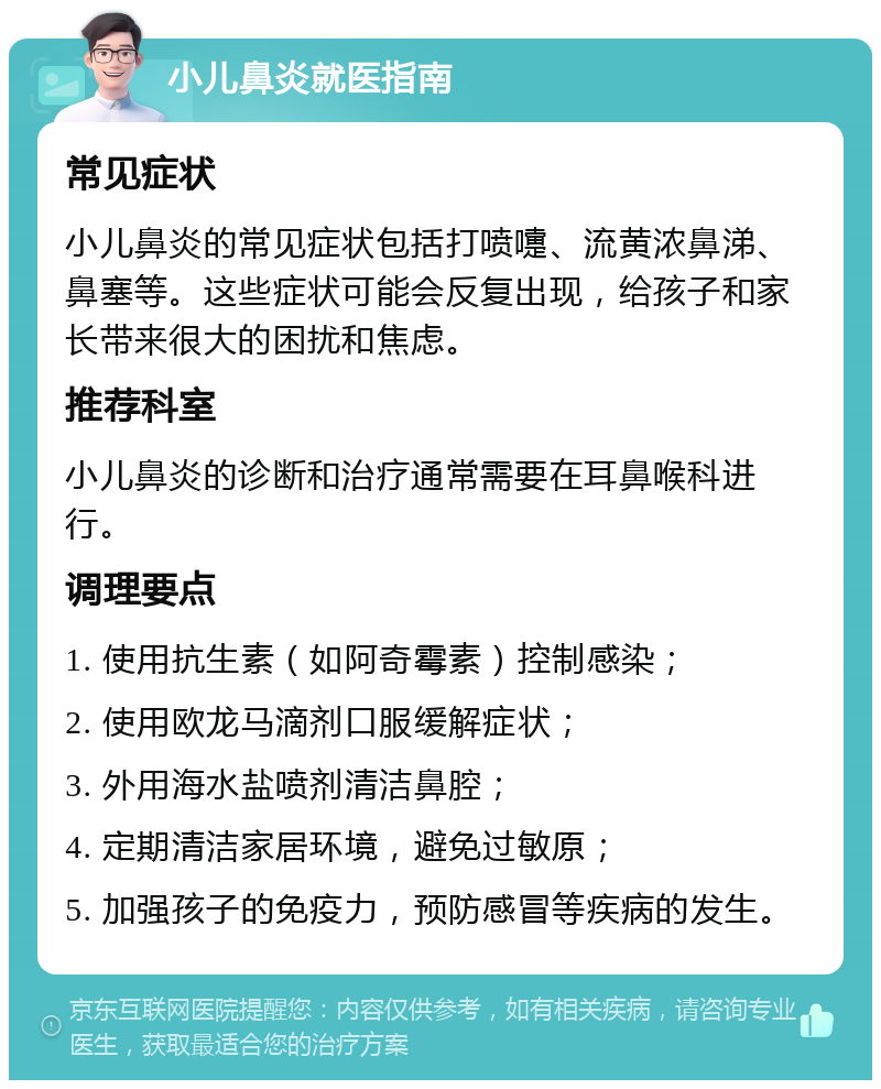 小儿鼻炎就医指南 常见症状 小儿鼻炎的常见症状包括打喷嚏、流黄浓鼻涕、鼻塞等。这些症状可能会反复出现，给孩子和家长带来很大的困扰和焦虑。 推荐科室 小儿鼻炎的诊断和治疗通常需要在耳鼻喉科进行。 调理要点 1. 使用抗生素（如阿奇霉素）控制感染； 2. 使用欧龙马滴剂口服缓解症状； 3. 外用海水盐喷剂清洁鼻腔； 4. 定期清洁家居环境，避免过敏原； 5. 加强孩子的免疫力，预防感冒等疾病的发生。