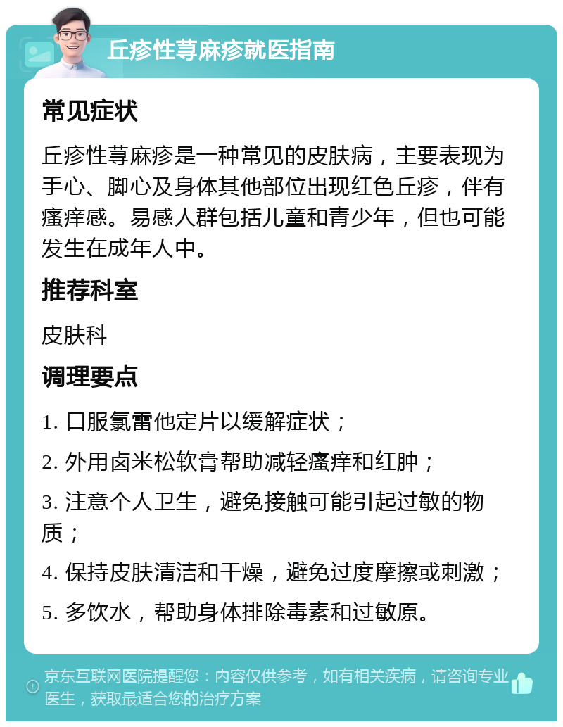 丘疹性荨麻疹就医指南 常见症状 丘疹性荨麻疹是一种常见的皮肤病，主要表现为手心、脚心及身体其他部位出现红色丘疹，伴有瘙痒感。易感人群包括儿童和青少年，但也可能发生在成年人中。 推荐科室 皮肤科 调理要点 1. 口服氯雷他定片以缓解症状； 2. 外用卤米松软膏帮助减轻瘙痒和红肿； 3. 注意个人卫生，避免接触可能引起过敏的物质； 4. 保持皮肤清洁和干燥，避免过度摩擦或刺激； 5. 多饮水，帮助身体排除毒素和过敏原。