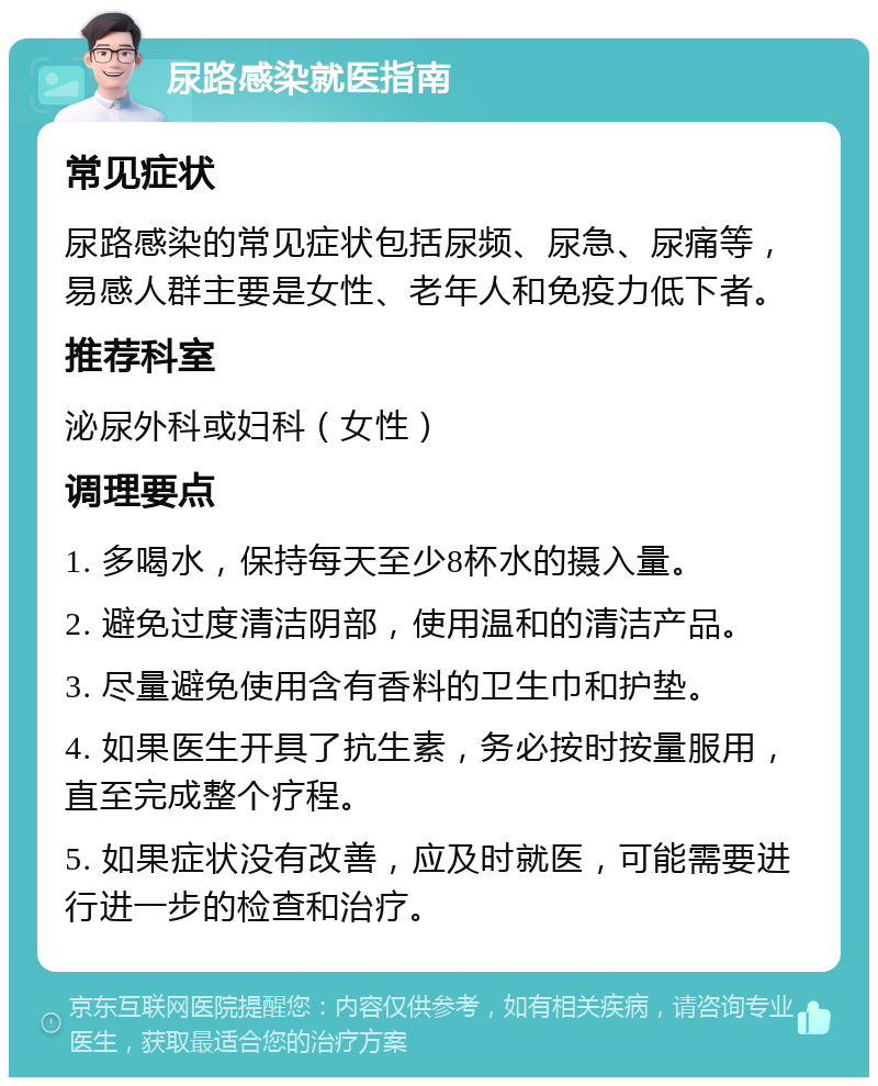 尿路感染就医指南 常见症状 尿路感染的常见症状包括尿频、尿急、尿痛等，易感人群主要是女性、老年人和免疫力低下者。 推荐科室 泌尿外科或妇科（女性） 调理要点 1. 多喝水，保持每天至少8杯水的摄入量。 2. 避免过度清洁阴部，使用温和的清洁产品。 3. 尽量避免使用含有香料的卫生巾和护垫。 4. 如果医生开具了抗生素，务必按时按量服用，直至完成整个疗程。 5. 如果症状没有改善，应及时就医，可能需要进行进一步的检查和治疗。