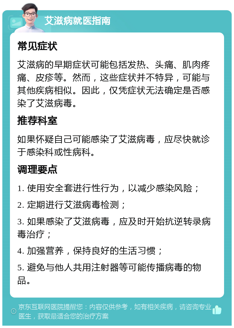 艾滋病就医指南 常见症状 艾滋病的早期症状可能包括发热、头痛、肌肉疼痛、皮疹等。然而，这些症状并不特异，可能与其他疾病相似。因此，仅凭症状无法确定是否感染了艾滋病毒。 推荐科室 如果怀疑自己可能感染了艾滋病毒，应尽快就诊于感染科或性病科。 调理要点 1. 使用安全套进行性行为，以减少感染风险； 2. 定期进行艾滋病毒检测； 3. 如果感染了艾滋病毒，应及时开始抗逆转录病毒治疗； 4. 加强营养，保持良好的生活习惯； 5. 避免与他人共用注射器等可能传播病毒的物品。